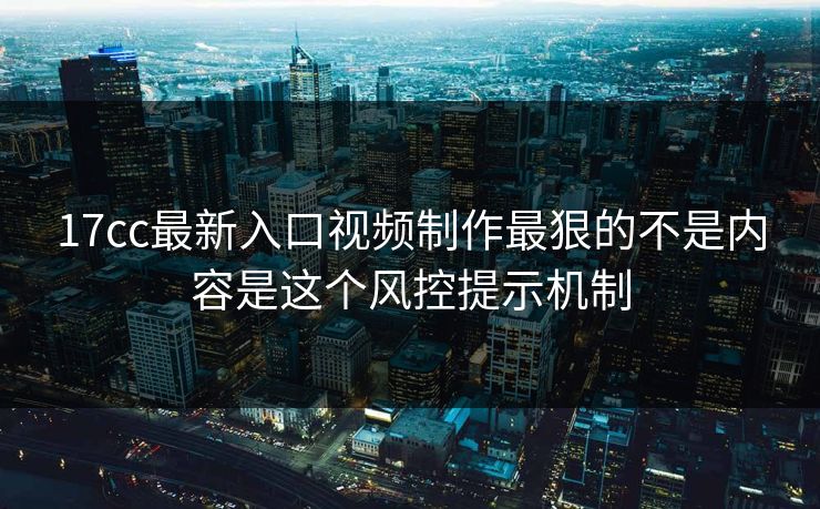 17cc最新入口视频制作最狠的不是内容是这个风控提示机制