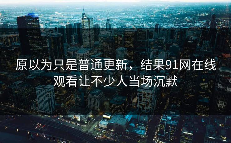 原以为只是普通更新，结果91网在线观看让不少人当场沉默