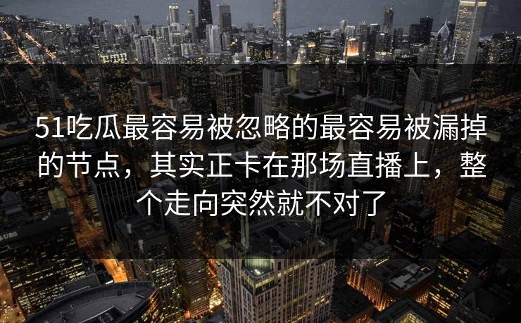 51吃瓜最容易被忽略的最容易被漏掉的节点，其实正卡在那场直播上，整个走向突然就不对了