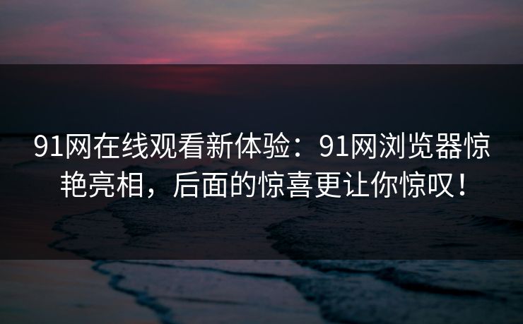 91网在线观看新体验：91网浏览器惊艳亮相，后面的惊喜更让你惊叹！
