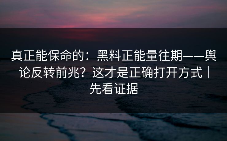 真正能保命的：黑料正能量往期——舆论反转前兆？这才是正确打开方式｜先看证据