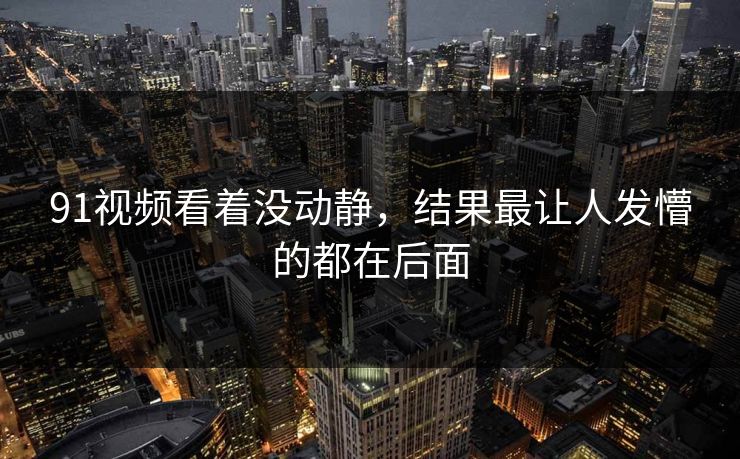 91视频看着没动静，结果最让人发懵的都在后面