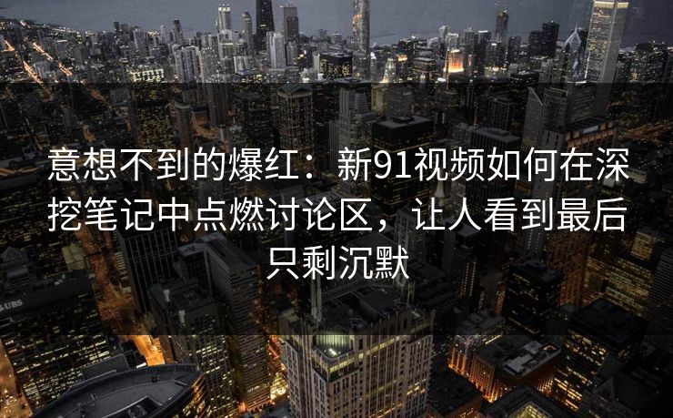 意想不到的爆红：新91视频如何在深挖笔记中点燃讨论区，让人看到最后只剩沉默